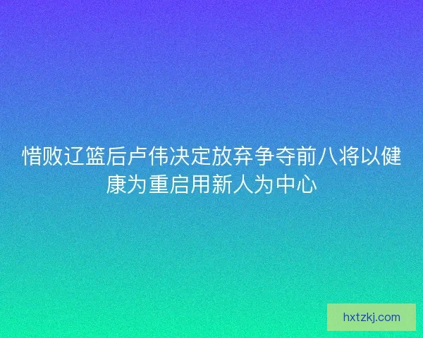 惜败辽篮后卢伟决定放弃争夺前八将以健康为重启用新人为中心
