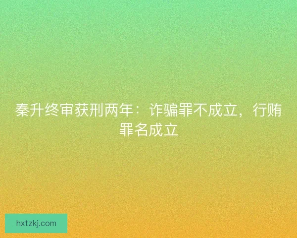 秦升终审获刑两年：诈骗罪不成立，行贿罪名成立
